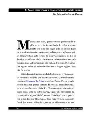 8.8. CCOMOOMO DESENVOLVERDESENVOLVER AA COMPREENSÃOCOMPREENSÃO DODO INGLÊSINGLÊS FALADOFALADO
Por Rubens Queiroz de Almeida
uitos anos atrás, quando eu era professor de in-
glês, eu recebi a incumbência de exibir semanal-
mente um filme em inglês para os alunos. Eram
os primeiros anos do videocassete, acho que em 1980 ou 1981.
Os filmes vinham pelo correio de uma videolocadora no Rio de
Janeiro. As cidades ainda não tinham videolocadoras em cada
esquina. E os vídeos também não tinham legendas. Para enten-
der alguma coisa, só sabendo falar bem a língua inglesa. Bem,
isto é a teoria.
M
Além da grande responsabilidade de operar o videocasse-
te, caríssimo, eu tinha que assistir os vídeos. O primeiro filme
chama-se Síndrome da China, com Jane Fonda. Para a grande
estreia havia um grande número de pessoas, umas cinquenta,
eu acho. A sala estava cheia. E o filme começou. Não entendi
quase nada, uma ou outra palavra, aqui e ali. Me lembro de
ter entendido alguns "Hello", outros "Goodbye", uns "f. you" e
por ai vai. Era um filme tenso, dava para ver pela expressão
facial dos atores. Além do operador de videocassete, eu era
36 http://www.idph.com.br
 