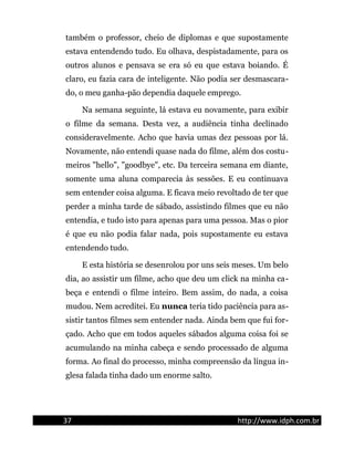 também o professor, cheio de diplomas e que supostamente
estava entendendo tudo. Eu olhava, despistadamente, para os
outros alunos e pensava se era só eu que estava boiando. É
claro, eu fazia cara de inteligente. Não podia ser desmascara-
do, o meu ganha-pão dependia daquele emprego.
Na semana seguinte, lá estava eu novamente, para exibir
o filme da semana. Desta vez, a audiência tinha declinado
consideravelmente. Acho que havia umas dez pessoas por lá.
Novamente, não entendi quase nada do filme, além dos costu-
meiros "hello", "goodbye", etc. Da terceira semana em diante,
somente uma aluna comparecia às sessões. E eu continuava
sem entender coisa alguma. E ficava meio revoltado de ter que
perder a minha tarde de sábado, assistindo filmes que eu não
entendia, e tudo isto para apenas para uma pessoa. Mas o pior
é que eu não podia falar nada, pois supostamente eu estava
entendendo tudo.
E esta história se desenrolou por uns seis meses. Um belo
dia, ao assistir um filme, acho que deu um click na minha ca-
beça e entendi o filme inteiro. Bem assim, do nada, a coisa
mudou. Nem acreditei. Eu nunca teria tido paciência para as-
sistir tantos filmes sem entender nada. Ainda bem que fui for-
çado. Acho que em todos aqueles sábados alguma coisa foi se
acumulando na minha cabeça e sendo processado de alguma
forma. Ao final do processo, minha compreensão da língua in-
glesa falada tinha dado um enorme salto.
37 http://www.idph.com.br
 