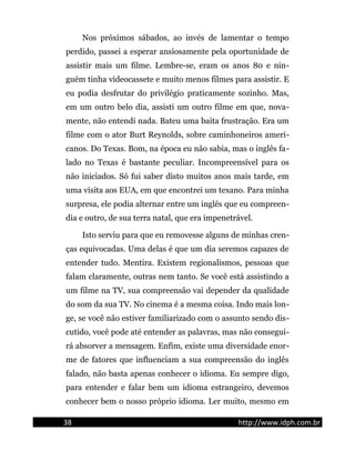Nos próximos sábados, ao invés de lamentar o tempo
perdido, passei a esperar ansiosamente pela oportunidade de
assistir mais um filme. Lembre-se, eram os anos 80 e nin-
guém tinha videocassete e muito menos filmes para assistir. E
eu podia desfrutar do privilégio praticamente sozinho. Mas,
em um outro belo dia, assisti um outro filme em que, nova-
mente, não entendi nada. Bateu uma baita frustração. Era um
filme com o ator Burt Reynolds, sobre caminhoneiros ameri-
canos. Do Texas. Bom, na época eu não sabia, mas o inglês fa-
lado no Texas é bastante peculiar. Incompreensível para os
não iniciados. Só fui saber disto muitos anos mais tarde, em
uma visita aos EUA, em que encontrei um texano. Para minha
surpresa, ele podia alternar entre um inglês que eu compreen-
dia e outro, de sua terra natal, que era impenetrável.
Isto serviu para que eu removesse alguns de minhas cren-
ças equivocadas. Uma delas é que um dia seremos capazes de
entender tudo. Mentira. Existem regionalismos, pessoas que
falam claramente, outras nem tanto. Se você está assistindo a
um filme na TV, sua compreensão vai depender da qualidade
do som da sua TV. No cinema é a mesma coisa. Indo mais lon-
ge, se você não estiver familiarizado com o assunto sendo dis-
cutido, você pode até entender as palavras, mas não consegui-
rá absorver a mensagem. Enfim, existe uma diversidade enor-
me de fatores que influenciam a sua compreensão do inglês
falado, não basta apenas conhecer o idioma. Eu sempre digo,
para entender e falar bem um idioma estrangeiro, devemos
conhecer bem o nosso próprio idioma. Ler muito, mesmo em
38 http://www.idph.com.br
 