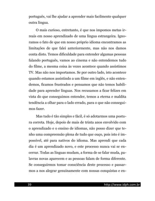 português, vai lhe ajudar a aprender mais facilmente qualquer
outra língua.
O mais curioso, entretanto, é que nos impomos metas ir-
reais em nosso aprendizado de uma língua estrangeira. Igno-
ramos o fato de que em nosso próprio idioma encontramos as
limitações de que falei anteriormente, mas não nos damos
conta disto. Temos dificuldade para entender algumas pessoas
falando português, vamos ao cinema e não entendemos tudo
do filme, a mesma coisa às vezes acontece quando assistimos
TV. Mas não nos importamos. Se por outro lado, isto acontece
quando estamos assistindo a um filme em inglês, e não enten-
demos, ficamos frustrados e pensamos que não temos habili-
dade para aprender línguas. Nos recusamos a ficar felizes em
vista do que conseguimos entender, temos a eterna e maldita
tendência a olhar para o lado errado, para o que não consegui-
mos fazer.
Mas tudo é tão simples e fácil, é só adotarmos uma postu-
ra correta. Hoje, depois de mais de trinta anos envolvido com
o aprendizado e o ensino de idiomas, não posso dizer que te-
nho uma compreensão plena de tudo que ouço, pois isto é im-
possível, até para nativos do idioma. Mas aprendi que cada
dia é um aprendizado novo, e este processo nunca vai se en-
cerrar. Todas as línguas mudam, a forma de se falar muda, pa-
lavras novas aparecem e as pessoas falam de forma diferente.
Se conseguirmos tomar consciência deste processo e passar-
mos a nos alegrar genuinamente com nossas conquistas e en-
39 http://www.idph.com.br
 