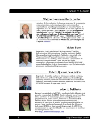 1.1. SSOBREOBRE OSOS AAUTORESUTORES
Walther Hermann Kerth Junior
Arquiteto do Aprendizado e Designer de programas de treinamentos
comportamentais, conferencista, escritor, coach e consultor
especialista em aprendizagem de adultos; co-criador do “Curso de
Inglês ONLINE” do IDPH e mantenedor do site www.idph.com.br;
autor e editor dos livros “MAPAS MENTAIS – Enriquecendo
Inteligências” (2005), “DOMESTICANDO O DRAGÃO –
Aprendizagem Acelerada de Línguas Estrangeiras” (1999),
“O SALTO DESCONTÍNUO” (1996) e “HISTÓRIAS QUE
LIBERTAM” (2000) e de várias palestras gravadas em DVD e CD
de áudio. Criador do Sistema de Aberto de Aprendizagem de
Línguas (OLeLaS)
Viviani Bovo
Palestrante, Coach membro da ICF (International Coaching
Federation), da ICI (International Coaching Institutes), da ECA
(European Coaching Association), Facilitadora Licenciada pela
"Corporate Coach U" para o treinamento com certificação
internacional "The Coaching Clinic", estudiosa e pesquisadora de
ciências do comportamento, 'Green Belt' em Six Sigma,
consteladora, co-autora e co-editora do livro 'MAPAS MENTAIS",
ex-profissional e líder de área financeira com experiência de mais de
20 anos em multinacional de grande porte.
Rubens Queiroz de Almeida
Engenheiro eletricista, analista de sistemas especialista em Linux,
Unix e derivados, professor de inglês certificado pela Cambridge
University, escritor, palestrante e conferencista, criador do método
de Língua Instrumental que foi oferecido para 1.800 funcionários da
UNICAMP nos anos de 1996, 1997 e 2001.
Alberto Dell'Isola
Bacharel em psicologia pela UFMG e membro do LADI, laboratorio de
pesquisa em psicologia da UFMG. É mais conhecido por ser recordista
latino americano de memorização, tendo participado de diversos
programas de TV, como Faustao, Fantástico e Caldeirão do Huck.
Detentor de um recorde latino americano de memorização: a
sequência de 280 cartas de baralho, previamente embaralhadas em
apenas 1 hora. Membro do laboratório da avaliação das diferenças
individuais (LADI), do departamento de psicologia da UFMG. Sua
coluna ensinará os segredos utilizados nos campeonatos de memória e
sua aplicaçao no dia a dia.
Blog: http://memorizacao.blogspot.com
4 http://www.idph.com.br
 