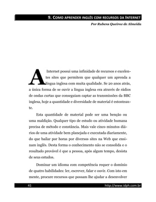 9.9. CCOMOOMO APRENDERAPRENDER INGLÊSINGLÊS COMCOM RECURSOSRECURSOS DADA IINTERNETNTERNET
Por Rubens Queiroz de Almeida
Internet possui uma infinidade de recursos e excelen-
tes sites que permitem que qualquer um aprenda a
língua inglesa com muita qualidade. Se 20 anos atrás,
a única forma de se ouvir a língua inglesa era através de rádios
de ondas curtas que conseguiam captar as transmissões da BBC
inglesa, hoje a quantidade e diversidade de material é estontean-
te.
A
Esta quantidade de material pode ser uma benção ou
uma maldição. Qualquer tipo de estudo ou atividade humana
precisa de método e constância. Mais vale cinco minutos diá-
rios de uma atividade bem planejada e executada diariamente,
do que bailar por horas por diversos sites na Web que ensi-
nam inglês. Desta forma o conhecimento não se consolida e o
resultado provável é que a pessoa, após algum tempo, desista
de seus estudos.
Dominar um idioma com competência requer o domínio
de quatro habilidades: ler, escrever, falar e ouvir. Com isto em
mente, procure recursos que possam lhe ajudar a desenvolver
41 http://www.idph.com.br
 