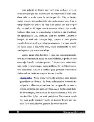 Com relação ao tempo que você pode dedicar, leve em
consideração que não é necessário se comprometer com uma,
duas, três ou mais horas de estudo por dia. Não estabeleça
metas irreais, pois certamente não serão cumpridas. Qual o
tempo ideal? Não existe. Se você tiver apenas um minuto por
dia, está ótimo. O importante é que este minuto seja usado,
todos os dias, para os seus estudos, seguindo a sua prioridade
de aprendizado (ler, escrever, falar ou ouvir?). Lembre-se
sempre, se você não começar hoje, porque a tarefa parece
grande, lembre-se de que o tempo não para, e se você não fi-
zer nada, daqui a dez, vinte anos, estará exatamente no mes-
mo lugar em que se encontra hoje.
Vamos agora falar dos sites. É claro que estas recomenda-
ções não contemplam todas as possibilidades, e pode ser que
eu esteja fazendo omissões graves. O importante, entretanto,
não é esta recomendação, mas o método. Se você tiver suges-
tões adicionais, sinta-se a vontade para publicar seus comen-
tários ao final desta mensagem. Vamos lá então:
Livemocha - Neste sítio, você pode aprender uma grande
quantidade de idiomas, de forma colaborativa. Você ensina
a alguém o idioma que conhece bem, e aprende com outra
pessoa o idioma que quer aprender. Além desta possibilida-
de de interação, com nativos de outros idiomas, o sítio ofe-
rece também lições que você pode fazer diretamente no sí-
tio. Você pode aprender inglês ao mesmo tempo em que
pode fazer amizade com pessoas de todo o mundo.
43 http://www.idph.com.br
 