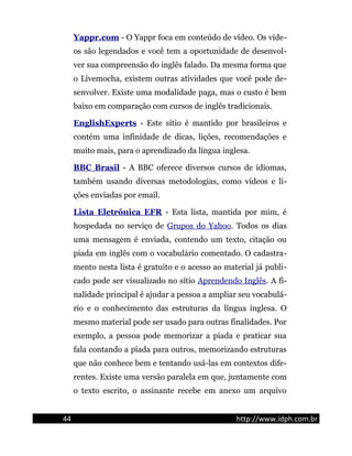 Yappr.com - O Yappr foca em conteúdo de vídeo. Os víde-
os são legendados e você tem a oportunidade de desenvol-
ver sua compreensão do inglês falado. Da mesma forma que
o Livemocha, existem outras atividades que você pode de-
senvolver. Existe uma modalidade paga, mas o custo é bem
baixo em comparação com cursos de inglês tradicionais.
EnglishExperts - Este sítio é mantido por brasileiros e
contém uma infinidade de dicas, lições, recomendações e
muito mais, para o aprendizado da língua inglesa.
BBC Brasil - A BBC oferece diversos cursos de idiomas,
também usando diversas metodologias, como vídeos e li-
ções enviadas por email.
Lista Eletrônica EFR - Esta lista, mantida por mim, é
hospedada no serviço de Grupos do Yahoo. Todos os dias
uma mensagem é enviada, contendo um texto, citação ou
piada em inglês com o vocabulário comentado. O cadastra-
mento nesta lista é gratuito e o acesso ao material já publi-
cado pode ser visualizado no sítio Aprendendo Inglês. A fi-
nalidade principal é ajudar a pessoa a ampliar seu vocabulá-
rio e o conhecimento das estruturas da língua inglesa. O
mesmo material pode ser usado para outras finalidades. Por
exemplo, a pessoa pode memorizar a piada e praticar sua
fala contando a piada para outros, memorizando estruturas
que não conhece bem e tentando usá-las em contextos dife-
rentes. Existe uma versão paralela em que, juntamente com
o texto escrito, o assinante recebe em anexo um arquivo
44 http://www.idph.com.br
 