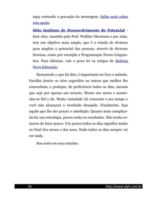 mp3 contendo a gravação da mensagem. Saiba mais sobre
esta opção.
Sítio Instituto de Desenvolvimento do Potencial -
Este sítio, mantido pelo Prof. Walther Hermann e por mim,
tem um objetivo mais amplo, que é o estudo de técnicas
para ampliar o potencial das pessoas, através de diversas
técnicas, como por exemplo a Programação Neuro-Linguís-
tica. Para idiomas, vale a pena ler os artigos do Boletim
Nova Educação.
Resumindo o que foi dito, é importante ter foco e método.
Escolha dentre os sites sugeridos ou outros que melhor lhe
convenham, e pratique, de preferência todos os dias, mesmo
que seja por apenas um minuto. Monte seu menu e mante-
nha-se fiel a ele. Muita variedade irá consumir o seu tempo e
você não alcançará o resultado desejado. Finalmente, faça
aquilo que lhe der prazer e satisfação. Quanto mais complica-
da for sua estratégia, piores serão os resultados. Não tenha re-
morso de fazer pouco. Um pouco todos os dias significa muito
no final dos meses e dos anos. Nada todos os dias sempre vai
ser nada.
Boa sorte em seus estudos.
45 http://www.idph.com.br
 