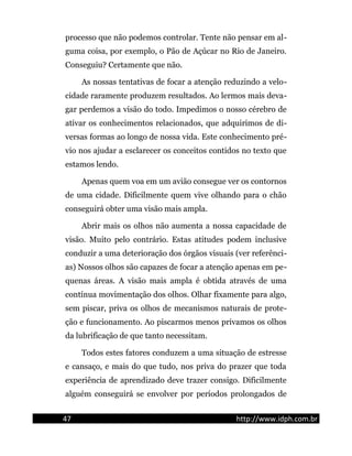 processo que não podemos controlar. Tente não pensar em al-
guma coisa, por exemplo, o Pão de Açúcar no Rio de Janeiro.
Conseguiu? Certamente que não.
As nossas tentativas de focar a atenção reduzindo a velo-
cidade raramente produzem resultados. Ao lermos mais deva-
gar perdemos a visão do todo. Impedimos o nosso cérebro de
ativar os conhecimentos relacionados, que adquirimos de di-
versas formas ao longo de nossa vida. Este conhecimento pré-
vio nos ajudar a esclarecer os conceitos contidos no texto que
estamos lendo.
Apenas quem voa em um avião consegue ver os contornos
de uma cidade. Dificilmente quem vive olhando para o chão
conseguirá obter uma visão mais ampla.
Abrir mais os olhos não aumenta a nossa capacidade de
visão. Muito pelo contrário. Estas atitudes podem inclusive
conduzir a uma deterioração dos órgãos visuais (ver referênci-
as) Nossos olhos são capazes de focar a atenção apenas em pe-
quenas áreas. A visão mais ampla é obtida através de uma
contínua movimentação dos olhos. Olhar fixamente para algo,
sem piscar, priva os olhos de mecanismos naturais de prote-
ção e funcionamento. Ao piscarmos menos privamos os olhos
da lubrificação de que tanto necessitam.
Todos estes fatores conduzem a uma situação de estresse
e cansaço, e mais do que tudo, nos priva do prazer que toda
experiência de aprendizado deve trazer consigo. Dificilmente
alguém conseguirá se envolver por períodos prolongados de
47 http://www.idph.com.br
 