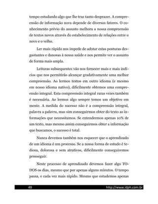 tempo estudando algo que lhe traz tanto desprazer. A compre-
ensão de informação nova depende de diversos fatores. O co-
nhecimento prévio do assunto melhora a nossa compreensão
de textos novos através do estabelecimento de relações entre o
novo e o velho.
Ler mais rápido nos impede de adotar estas posturas des-
gastantes e danosas à nossa saúde e nos permite ver o assunto
de forma mais ampla.
Leituras subsequentes vão nos fornecer mais e mais indí-
cios que nos permitirão alcançar gradativamente uma melhor
compreensão. Ao lermos textos em outro idioma (e mesmo
em nosso idioma nativo), dificilmente obtemos uma compre-
ensão integral. Esta compreensão integral raras vezes também
é necessária. Ao lermos algo sempre temos um objetivo em
mente. A medida do sucesso não é a compreensão integral,
palavra a palavra, mas sim conseguirmos obter do texto as in-
formações que necessitamos. Se entendermos apenas 10% de
um texto, mas mesmo assim conseguirmos obter a informação
que buscamos, o sucesso é total.
Nunca devemos também nos esquecer que o aprendizado
de um idioma é um processo. Se a nossa forma de estudo é te-
diosa, dolorosa e sem atrativos, dificilmente conseguiremos
prosseguir.
Neste processo de aprendizado devemos fazer algo TO-
DOS os dias, mesmo que por apenas alguns minutos. O tempo
passa, e cada vez mais rápido. Mesmo que estudemos apenas
48 http://www.idph.com.br
 