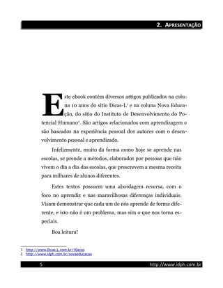 2.2. AAPRESENTAÇÃOPRESENTAÇÃO
ste ebook contém diversos artigos publicados na colu-
na 10 anos do sítio Dicas-L1
e na coluna Nova Educa-
ção, do sítio do Instituto de Desenvolvimento do Po-
tencial Humano2
. São artigos relacionados com aprendizagem e
são baseados na experiência pessoal dos autores com o desen-
volvimento pessoal e aprendizado.
E
Infelizmente, muito da forma como hoje se aprende nas
escolas, se prende a métodos, elaborados por pessoas que não
vivem o dia a dia das escolas, que prescrevem a mesma receita
para milhares de alunos diferentes.
Estes textos possuem uma abordagem reversa, com o
foco no aprendiz e nas maravilhosas diferenças individuais.
Visam demonstrar que cada um de nós aprende de forma dife-
rente, e isto não é um problema, mas sim o que nos torna es-
peciais.
Boa leitura!
1 http://www.Dicas-L.com.br/10anos
2 http://www.idph.com.br/novaeducacao
5 http://www.idph.com.br
 