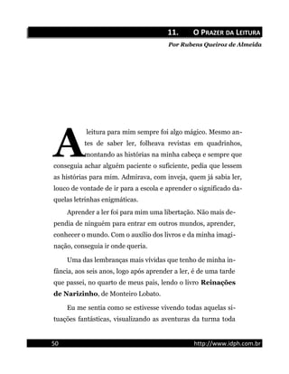 11.11. O PO PRAZERRAZER DADA LLEITURAEITURA
Por Rubens Queiroz de Almeida
leitura para mim sempre foi algo mágico. Mesmo an-
tes de saber ler, folheava revistas em quadrinhos,
montando as histórias na minha cabeça e sempre que
conseguia achar alguém paciente o suficiente, pedia que lessem
as histórias para mim. Admirava, com inveja, quem já sabia ler,
louco de vontade de ir para a escola e aprender o significado da-
quelas letrinhas enigmáticas.
A
Aprender a ler foi para mim uma libertação. Não mais de-
pendia de ninguém para entrar em outros mundos, aprender,
conhecer o mundo. Com o auxílio dos livros e da minha imagi-
nação, conseguia ir onde queria.
Uma das lembranças mais vívidas que tenho de minha in-
fância, aos seis anos, logo após aprender a ler, é de uma tarde
que passei, no quarto de meus pais, lendo o livro Reinações
de Narizinho, de Monteiro Lobato.
Eu me sentia como se estivesse vivendo todas aquelas si-
tuações fantásticas, visualizando as aventuras da turma toda
50 http://www.idph.com.br
 