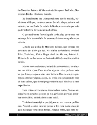 do Monteiro Lobato. O Visconde de Sabugosa, Pedrinho, Na-
rizinho, Emília, e todos os demais.
Eu literalmente me transportei para aquele mundo, ou-
vindo os diálogos, vendo as cenas, ficando alegre, triste e até
mesmo, na inocência da minha infância, exasperado por não
poder interferir diretamente na história.
O que realmente ficou daquela tarde, algo que nunca me
esqueço, foi a intensidade de meu envolvimento naquela expe-
riência.
Li tudo que podia do Monteiro Lobato, que sempre me
encantou em tudo que fez. Na minha adolescência conheci
Érico Veríssimo, Victor Hugo, José de Alencar, Robert A.
Heinlein (o melhor autor de ficção científica) e muitos, muitos
outros.
Muitos anos mais tarde, em minha adolescência, continu-
ava um leitor voraz. Ficar sem ler alguma coisa, qualquer coi-
sa que fosse, era para mim uma tortura. Estava sempre que-
rendo aprender alguma coisa, ou lendo ou conversando com
os mais velhos, que me empolgavam com suas histórias e suas
experiências.
Uma coisa entretanto me incomodava muito. Não me re-
cordava em detalhes do que lia e julgava que, por não absor-
ver os detalhes, a minha leitura era inútil.
Tentei então corrigir o que julgava ser um enorme proble-
ma. Prometi a mim mesmo passar a ler com muita atenção
para não jogar fora o meu tempo. Julgava então, que para po-
51 http://www.idph.com.br
 
