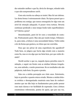 der entender melhor o que lia, devia ler devagar, relendo tudo
o que não compreendesse 100%.
Com esta receita na cabeça eu tentei. Mas foi um inferno.
Ler desta forma é extremamente chato. Na época pensei que o
problema era comigo, que nunca conseguiria ler algo com um
nível de retenção adequado. O prazer virou tortura. Deveria
continuar perdendo o meu tempo lendo tudo superficialmen-
te? Valeria a pena?
Desestimulado, parei de ler com a voracidade de costu-
me. Praticamente parei. Mas não por muito tempo. Felizmen-
te, para mim, a leitura é uma necessidade básica. Voltei então
a ler da forma que gostava, no ritmo que me convinha.
Para que me privar de uma experiência tão agradável?
Tudo bem, eu julgava que havia algo errado com a maneira
como lia, mas se era algo que me fazia bem, por que então de-
sistir?
Decidi aceitar o que eu, naquela época percebia como li-
mitação, e seguir em frente com as minhas leituras irregula-
res, sem método, e muito prazerosas. Se os resultados não são
palpáveis, tudo bem. Eu gosto e pronto.
Esta era a minha percepção aos vinte anos. Entretanto,
hoje eu percebo o quanto estava errado. Mesmo a minha leitu-
ra errática e desorganizada construiu uma base de conheci-
mentos que me dão hoje os fundamentos para poder pensar
com mais clareza e ter facilidade de expressão. Com a leitura
construímos referenciais, pontos de apoio, que por sua vez,
52 http://www.idph.com.br
 