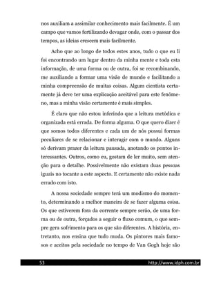 nos auxiliam a assimilar conhecimento mais facilmente. É um
campo que vamos fertilizando devagar onde, com o passar dos
tempos, as ideias crescem mais facilmente.
Acho que ao longo de todos estes anos, tudo o que eu li
foi encontrando um lugar dentro da minha mente e toda esta
informação, de uma forma ou de outra, foi se recombinando,
me auxiliando a formar uma visão de mundo e facilitando a
minha compreensão de muitas coisas. Algum cientista certa-
mente já deve ter uma explicação aceitável para este fenôme-
no, mas a minha visão certamente é mais simples.
É claro que não estou inferindo que a leitura metódica e
organizada está errada. De forma alguma. O que quero dizer é
que somos todos diferentes e cada um de nós possui formas
peculiares de se relacionar e interagir com o mundo. Alguns
só derivam prazer da leitura pausada, anotando os pontos in-
teressantes. Outros, como eu, gostam de ler muito, sem aten-
ção para o detalhe. Possivelmente não existam duas pessoas
iguais no tocante a este aspecto. E certamente não existe nada
errado com isto.
A nossa sociedade sempre terá um modismo do momen-
to, determinando a melhor maneira de se fazer alguma coisa.
Os que estiverem fora da corrente sempre serão, de uma for-
ma ou de outra, forçados a seguir o fluxo comum, o que sem-
pre gera sofrimento para os que são diferentes. A história, en-
tretanto, nos ensina que tudo muda. Os pintores mais famo-
sos e aceitos pela sociedade no tempo de Van Gogh hoje são
53 http://www.idph.com.br
 