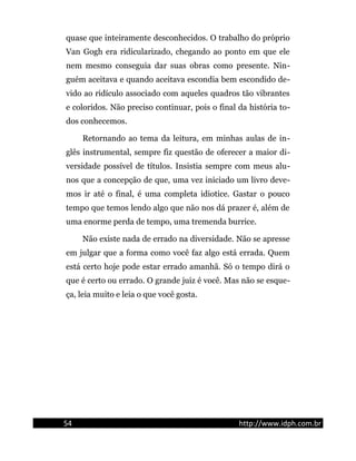 quase que inteiramente desconhecidos. O trabalho do próprio
Van Gogh era ridicularizado, chegando ao ponto em que ele
nem mesmo conseguia dar suas obras como presente. Nin-
guém aceitava e quando aceitava escondia bem escondido de-
vido ao ridículo associado com aqueles quadros tão vibrantes
e coloridos. Não preciso continuar, pois o final da história to-
dos conhecemos.
Retornando ao tema da leitura, em minhas aulas de in-
glês instrumental, sempre fiz questão de oferecer a maior di-
versidade possível de títulos. Insistia sempre com meus alu-
nos que a concepção de que, uma vez iniciado um livro deve-
mos ir até o final, é uma completa idiotice. Gastar o pouco
tempo que temos lendo algo que não nos dá prazer é, além de
uma enorme perda de tempo, uma tremenda burrice.
Não existe nada de errado na diversidade. Não se apresse
em julgar que a forma como você faz algo está errada. Quem
está certo hoje pode estar errado amanhã. Só o tempo dirá o
que é certo ou errado. O grande juiz é você. Mas não se esque-
ça, leia muito e leia o que você gosta.
54 http://www.idph.com.br
 