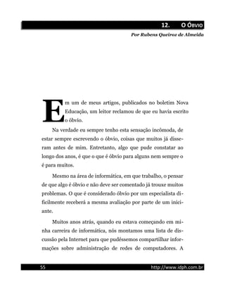 12.12. O ÓO ÓBVIOBVIO
Por Rubens Queiroz de Almeida
m um de meus artigos, publicados no boletim Nova
Educação, um leitor reclamou de que eu havia escrito
o óbvio.ENa verdade eu sempre tenho esta sensação incômoda, de
estar sempre escrevendo o óbvio, coisas que muitos já disse-
ram antes de mim. Entretanto, algo que pude constatar ao
longo dos anos, é que o que é óbvio para alguns nem sempre o
é para muitos.
Mesmo na área de informática, em que trabalho, o pensar
de que algo é óbvio e não deve ser comentado já trouxe muitos
problemas. O que é considerado óbvio por um especialista di-
ficilmente receberá a mesma avaliação por parte de um inici-
ante.
Muitos anos atrás, quando eu estava começando em mi-
nha carreira de informática, nós montamos uma lista de dis-
cussão pela Internet para que pudéssemos compartilhar infor-
mações sobre administração de redes de computadores. A
55 http://www.idph.com.br
 