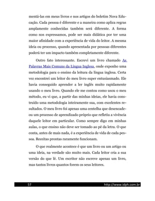 mentá-las em meus livros e nos artigos do boletim Nova Edu-
cação. Cada pessoa é diferente e a maneira como aplica regras
amplamente conhecidas também será diferente. A forma
como nos expressamos, pode ser mais didática por ter uma
maior afinidade com a experiência de vida do leitor. A mesma
ideia ou processo, quando apresentada por pessoas diferentes
poderá ter um impacto também completamente diferente.
Outro fato interessante. Escrevi um livro chamado As
Palavras Mais Comuns da Língua Inglesa, onde exponho uma
metodologia para o ensino da leitura da língua inglesa. Certa
vez encontrei um leitor do meu livro super entusiasmado. Ele
havia conseguido aprender a ler inglês muito rapidamente
usando o meu livro. Quando ele me contou como usou o meu
método, eu vi que, a partir das minhas ideias, ele havia cons-
truído uma metodologia inteiramente sua, com excelentes re-
sultados. O meu livro foi apenas uma centelha que desencade-
ou um processo de aprendizado próprio que refletiu a vivência
daquele leitor em particular. Como sempre digo em minhas
aulas, o que ensino não deve ser tomado ao pé da letra. O que
conta, antes de mais nada, é a experiência de vida de cada pes-
soa. Receitas prontas raramente funcionam.
O que realmente acontece é que um livro ou um artigo ou
uma ideia, na verdade são muito mais. Cada leitor cria a sua
versão do que lê. Um escritor não escreve apenas um livro,
mas tantos livros quantos forem os seus leitores.
57 http://www.idph.com.br
 