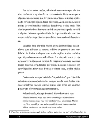 Por todas estas razões, admito sinceramente que não te-
nho nenhuma vergonha de escrever o óbvio. Certamente para
algumas das pessoas que lerem meus artigos, a minha obvie-
dade certamente poderá fazer diferença. Além do mais, gosto
muito de compartilhar minhas descobertas e fico mais feliz
ainda quando descubro que a minha experiência pode ser útil
a alguém. Não me agrada a ideia de ir para o túmulo com to-
das as minhas experiências guardadas dentro da minha cabe-
ça.
Vivemos hoje em uma era em que a comunicação instan-
tânea, com milhares ou mesmo milhões de pessoas é uma rea-
lidade. As ideias trafegam com mais rapidez e são também
aperfeiçoadas na mesma velocidade. Por isto, não tenha receio
de escrever o óbvio ou mesmo de perguntar o óbvio. As suas
ideias poderão ser adotadas por outras pessoas e crescer, ser
aperfeiçoadas, ficar mais bonitas e quem sabe, ajudar muita
gente.
Certamente sempre existirão "especialistas" que irão ridi-
cularizar o seu conhecimento, mas para cada uma destas pes-
soas negativas existem outras muitas que terão um enorme
prazer em oferecer ajuda generosamente.
Relembrando, George Bernard Shaw disse uma vez:
Se você tem uma maça e eu tenho uma maça e nós trocamos
nossas maças, então eu e você ainda teremos uma maça. Mas se
você tem uma ideia e eu tenho uma ideia e nós trocamos estas
ideias, então cada um de nós terá duas ideias3
3 If you have an apple and I have an apple and we exchange apples then you and I will still each have one
58 http://www.idph.com.br
 