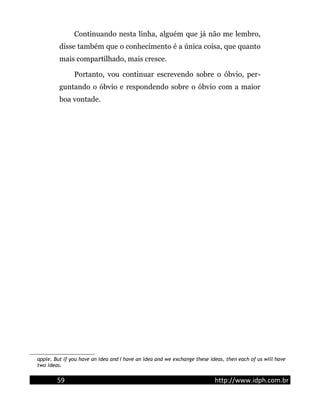 Continuando nesta linha, alguém que já não me lembro,
disse também que o conhecimento é a única coisa, que quanto
mais compartilhado, mais cresce.
Portanto, vou continuar escrevendo sobre o óbvio, per-
guntando o óbvio e respondendo sobre o óbvio com a maior
boa vontade.
apple. But if you have an idea and I have an idea and we exchange these ideas, then each of us will have
two ideas.
59 http://www.idph.com.br
 