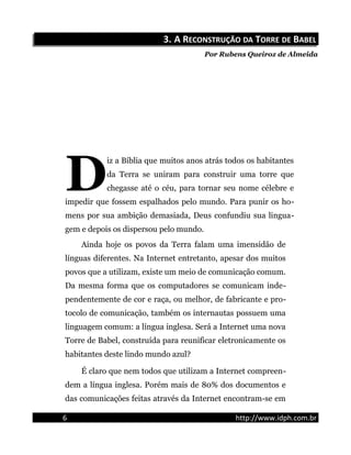 3.3. A RA RECONSTRUÇÃOECONSTRUÇÃO DADA TTORREORRE DEDE BBABELABEL
Por Rubens Queiroz de Almeida
iz a Bíblia que muitos anos atrás todos os habitantes
da Terra se uniram para construir uma torre que
chegasse até o céu, para tornar seu nome célebre e
impedir que fossem espalhados pelo mundo. Para punir os ho-
mens por sua ambição demasiada, Deus confundiu sua lingua-
gem e depois os dispersou pelo mundo.
D
Ainda hoje os povos da Terra falam uma imensidão de
línguas diferentes. Na Internet entretanto, apesar dos muitos
povos que a utilizam, existe um meio de comunicação comum.
Da mesma forma que os computadores se comunicam inde-
pendentemente de cor e raça, ou melhor, de fabricante e pro-
tocolo de comunicação, também os internautas possuem uma
linguagem comum: a língua inglesa. Será a Internet uma nova
Torre de Babel, construída para reunificar eletronicamente os
habitantes deste lindo mundo azul?
É claro que nem todos que utilizam a Internet compreen-
dem a língua inglesa. Porém mais de 80% dos documentos e
das comunicações feitas através da Internet encontram-se em
6 http://www.idph.com.br
 