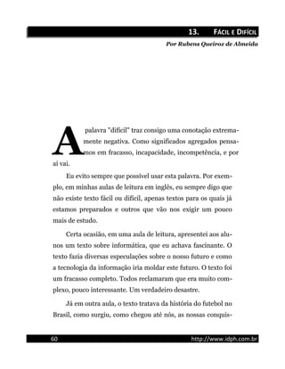 13.13. FFÁCILÁCIL EE DDIFÍCILIFÍCIL
Por Rubens Queiroz de Almeida
palavra "difícil" traz consigo uma conotação extrema-
mente negativa. Como significados agregados pensa-
mos em fracasso, incapacidade, incompetência, e por
aí vai.
A
Eu evito sempre que possível usar esta palavra. Por exem-
plo, em minhas aulas de leitura em inglês, eu sempre digo que
não existe texto fácil ou difícil, apenas textos para os quais já
estamos preparados e outros que vão nos exigir um pouco
mais de estudo.
Certa ocasião, em uma aula de leitura, apresentei aos alu-
nos um texto sobre informática, que eu achava fascinante. O
texto fazia diversas especulações sobre o nosso futuro e como
a tecnologia da informação iria moldar este futuro. O texto foi
um fracasso completo. Todos reclamaram que era muito com-
plexo, pouco interessante. Um verdadeiro desastre.
Já em outra aula, o texto tratava da história do futebol no
Brasil, como surgiu, como chegou até nós, as nossas conquis-
60 http://www.idph.com.br
 
