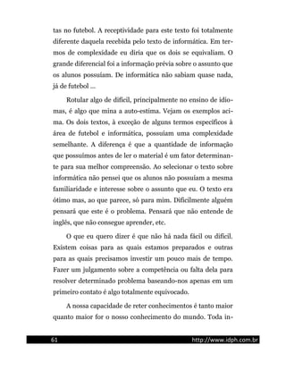 tas no futebol. A receptividade para este texto foi totalmente
diferente daquela recebida pelo texto de informática. Em ter-
mos de complexidade eu diria que os dois se equivaliam. O
grande diferencial foi a informação prévia sobre o assunto que
os alunos possuíam. De informática não sabiam quase nada,
já de futebol ...
Rotular algo de difícil, principalmente no ensino de idio-
mas, é algo que mina a auto-estima. Vejam os exemplos aci-
ma. Os dois textos, à exceção de alguns termos específicos à
área de futebol e informática, possuíam uma complexidade
semelhante. A diferença é que a quantidade de informação
que possuímos antes de ler o material é um fator determinan-
te para sua melhor compreensão. Ao selecionar o texto sobre
informática não pensei que os alunos não possuíam a mesma
familiaridade e interesse sobre o assunto que eu. O texto era
ótimo mas, ao que parece, só para mim. Dificilmente alguém
pensará que este é o problema. Pensará que não entende de
inglês, que não consegue aprender, etc.
O que eu quero dizer é que não há nada fácil ou difícil.
Existem coisas para as quais estamos preparados e outras
para as quais precisamos investir um pouco mais de tempo.
Fazer um julgamento sobre a competência ou falta dela para
resolver determinado problema baseando-nos apenas em um
primeiro contato é algo totalmente equivocado.
A nossa capacidade de reter conhecimentos é tanto maior
quanto maior for o nosso conhecimento do mundo. Toda in-
61 http://www.idph.com.br
 