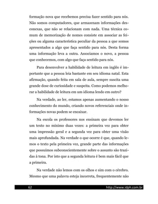 formação nova que recebemos precisa fazer sentido para nós.
Não somos computadores, que armazenam informações des-
conexas, que não se relacionam com nada. Uma técnica co-
mum de memorização de nomes consiste em associar as fei-
ções ou alguma característica peculiar da pessoa a que somos
apresentados a algo que faça sentido para nós. Desta forma
uma informação leva a outra. Associamos o novo, a pessoa
que conhecemos, com algo que faça sentido para nós.
Para desenvolver a habilidade de leitura em inglês é im-
portante que a pessoa leia bastante em seu idioma natal. Esta
afirmação, quando feita em sala de aula, sempre suscita uma
grande dose de curiosidade e suspeita. Como podemos melho-
rar a habilidade de leitura em um idioma lendo em outro?
Na verdade, ao ler, estamos apenas aumentando o nosso
conhecimento do mundo, criando novos referenciais onde in-
formações novas podem se encaixar.
Na escola os professores nos ensinam que devemos ler
um texto no mínimo duas vezes: a primeira vez para obter
uma impressão geral e a segunda vez para obter uma visão
mais aprofundada. Na verdade o que ocorre é que, quando le-
mos o texto pela primeira vez, grande parte das informações
que possuímos subconscientemente sobre o assunto são trazi-
das à tona. Por isto que a segunda leitura é bem mais fácil que
a primeira.
Na verdade não lemos com os olhos e sim com o cérebro.
Mesmo que uma palavra esteja incorreta, frequentemente não
62 http://www.idph.com.br
 