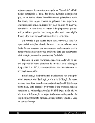 notamos o erro. Se encontramos a palavra "Naboleão", dificil-
mente notaremos a troca das letras. Estudos demonstram
que, se em nossa leitura, identificássemos primeiro a forma
das letras, para depois formar as palavras e em seguida as
sentenças, não conseguiríamos ler mais do que 60 palavras
por minuto. A taxa média de leitura é de 150 palavras por mi-
nuto, e existem pessoas que conseguem ler muito mais rápido
do que isto empregando técnicas de leitura dinâmica.
Na verdade o que ocorre é que nosso cérebro, a partir de
algumas informações visuais, fornece o restante do contexto.
Desta forma podemos ver que o nosso conhecimento prévio
de determinado assunto pode contribuir para que absorvamos
a informação com maior velocidade e facilidade.
Embora eu tenha empregado um exemplo tirado de mi-
nha experiência como professor de idiomas, esta abordagem
do que é fácil ou difícil pode ser aplicada nos mais diversos as-
pectos de nossa vida.
Resumindo, o fácil ou o difícil muitas vezes não é um pro-
blema conosco, uma limitação, e sim uma indicação de nosso
preparo para lidar com determinadas situações. O difícil é um
ponto final. Está acabado. O preparo é um processo, um dia
chegamos lá. Nunca diga que algo é difícil. Diga: ainda não te-
nho toda a informação ou capacitação necessária, ainda não
estou suficientemente preparado (mas estarei um dia). Você
vai ver a diferença.
63 http://www.idph.com.br
 
