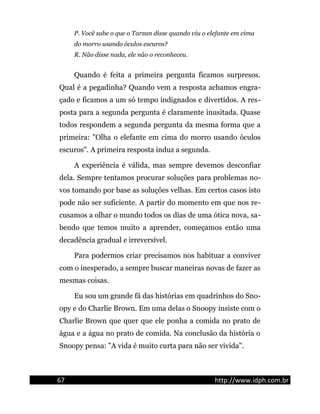 P. Você sabe o que o Tarzan disse quando viu o elefante em cima
do morro usando óculos escuros?
R. Não disse nada, ele não o reconheceu.
Quando é feita a primeira pergunta ficamos surpresos.
Qual é a pegadinha? Quando vem a resposta achamos engra-
çado e ficamos a um só tempo indignados e divertidos. A res-
posta para a segunda pergunta é claramente inusitada. Quase
todos respondem a segunda pergunta da mesma forma que a
primeira: "Olha o elefante em cima do morro usando óculos
escuros". A primeira resposta induz a segunda.
A experiência é válida, mas sempre devemos desconfiar
dela. Sempre tentamos procurar soluções para problemas no-
vos tomando por base as soluções velhas. Em certos casos isto
pode não ser suficiente. A partir do momento em que nos re-
cusamos a olhar o mundo todos os dias de uma ótica nova, sa-
bendo que temos muito a aprender, começamos então uma
decadência gradual e irreversível.
Para podermos criar precisamos nos habituar a conviver
com o inesperado, a sempre buscar maneiras novas de fazer as
mesmas coisas.
Eu sou um grande fã das histórias em quadrinhos do Sno-
opy e do Charlie Brown. Em uma delas o Snoopy insiste com o
Charlie Brown que quer que ele ponha a comida no prato de
água e a água no prato de comida. Na conclusão da história o
Snoopy pensa: "A vida é muito curta para não ser vivida".
67 http://www.idph.com.br
 