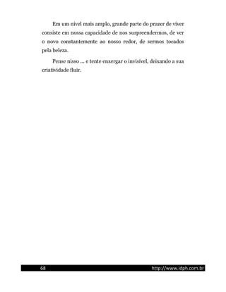 Em um nível mais amplo, grande parte do prazer de viver
consiste em nossa capacidade de nos surpreendermos, de ver
o novo constantemente ao nosso redor, de sermos tocados
pela beleza.
Pense nisso ... e tente enxergar o invisível, deixando a sua
criatividade fluir.
68 http://www.idph.com.br
 