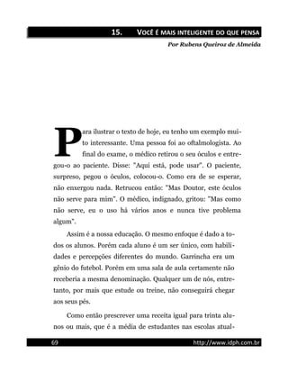 15.15. VVOCÊOCÊ ÉÉ MAISMAIS INTELIGENTEINTELIGENTE DODO QUEQUE PENSAPENSA
Por Rubens Queiroz de Almeida
ara ilustrar o texto de hoje, eu tenho um exemplo mui-
to interessante. Uma pessoa foi ao oftalmologista. Ao
final do exame, o médico retirou o seu óculos e entre-
gou-o ao paciente. Disse: "Aqui está, pode usar". O paciente,
surpreso, pegou o óculos, colocou-o. Como era de se esperar,
não enxergou nada. Retrucou então: "Mas Doutor, este óculos
não serve para mim". O médico, indignado, gritou: "Mas como
não serve, eu o uso há vários anos e nunca tive problema
algum".
P
Assim é a nossa educação. O mesmo enfoque é dado a to-
dos os alunos. Porém cada aluno é um ser único, com habili-
dades e percepções diferentes do mundo. Garrincha era um
gênio do futebol. Porém em uma sala de aula certamente não
receberia a mesma denominação. Qualquer um de nós, entre-
tanto, por mais que estude ou treine, não conseguirá chegar
aos seus pés.
Como então prescrever uma receita igual para trinta alu-
nos ou mais, que é a média de estudantes nas escolas atual-
69 http://www.idph.com.br
 