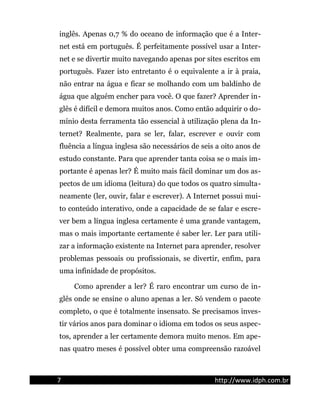 inglês. Apenas 0,7 % do oceano de informação que é a Inter-
net está em português. É perfeitamente possível usar a Inter-
net e se divertir muito navegando apenas por sites escritos em
português. Fazer isto entretanto é o equivalente a ir à praia,
não entrar na água e ficar se molhando com um baldinho de
água que alguém encher para você. O que fazer? Aprender in-
glês é difícil e demora muitos anos. Como então adquirir o do-
mínio desta ferramenta tão essencial à utilização plena da In-
ternet? Realmente, para se ler, falar, escrever e ouvir com
fluência a língua inglesa são necessários de seis a oito anos de
estudo constante. Para que aprender tanta coisa se o mais im-
portante é apenas ler? É muito mais fácil dominar um dos as-
pectos de um idioma (leitura) do que todos os quatro simulta-
neamente (ler, ouvir, falar e escrever). A Internet possui mui-
to conteúdo interativo, onde a capacidade de se falar e escre-
ver bem a língua inglesa certamente é uma grande vantagem,
mas o mais importante certamente é saber ler. Ler para utili-
zar a informação existente na Internet para aprender, resolver
problemas pessoais ou profissionais, se divertir, enfim, para
uma infinidade de propósitos.
Como aprender a ler? É raro encontrar um curso de in-
glês onde se ensine o aluno apenas a ler. Só vendem o pacote
completo, o que é totalmente insensato. Se precisamos inves-
tir vários anos para dominar o idioma em todos os seus aspec-
tos, aprender a ler certamente demora muito menos. Em ape-
nas quatro meses é possível obter uma compreensão razoável
7 http://www.idph.com.br
 