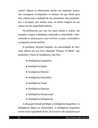 mente? Alguns se sobressaem, outros vão seguindo, muitos
não conseguem acompanhar os demais. Os que ficam para
trás, sofrem com a redução de sua autoestima. São prejudica-
dos e carregam, por muitos anos, os efeitos trágicos de sua
crença em sua capacidade inferior.
Os professores, por sua vez, para manter a ordem, são
forçados a impor a disciplina, sufocando a criatividade e dire-
cionando os alunos para o que os livros, os pais, a sociedade e
o programa escolar pedem.
O professor Howard Gardner, da universidade de Har-
vard, afirma em seu livro chamado "Frames of Mind", que
possuímos 7 tipos de inteligência. São elas:
 Inteligência Linguística
 Inteligência Lógica
 Inteligência Musical
 Inteligência Cinestética
 Inteligência Visual
 Inteligência Espacial
 Inteligência Intrapessoal
 Inteligência Interpessoal
A educação formal privilegia a inteligência linguística e a
inteligência lógica ou matemática. A inteligência linguística
revela nossa capacidade de ler, de escrever e de comunicar por
70 http://www.idph.com.br
 