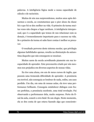 palavras. A inteligência lógica mede a nossa capacidade de
cálculo e de raciocínio.
Muitos de nós nos surpreendemos, muitos anos após dei-
xarmos a escola, ao constatarmos que o pior aluno da classe
foi o que foi se deu melhor na vida. O primeiro da turma mui-
tas vezes não chegou a lugar nenhum. A inteligência interpes-
soal, que é a capacidade que temos de nos relacionar com os
demais, é tremendamente importante para o sucesso na vida.
Se o primeiro da turma só sabe fazer contas é melhor se preca-
ver.
O resultado perverso deste sistema escolar, que privilegia
algumas habilidades apenas, resulta na diminuição da autoes-
tima daqueles que não conseguem se encaixar.
Muitos saem da escola acreditando piamente em sua in-
capacidade de aprender. Este preconceito criado por nós mes-
mos nos prejudica em diversos aspectos de nossas vidas.
Eu tive uma aluna, em um de meus cursos de inglês, que
possuía uma tremenda dificuldade de aprender. A pronúncia
era terrível, não conseguia se lembrar de nada, enfim, um caso
perdido. Um dia, em uma de nossas aulas, ela teve uma per-
formance brilhante. Conseguia estabelecer diálogos com fra-
ses perfeitas, a pronúncia excelente, uma total revelação. Fui
observando a performance dela, muito surpreso. Perto do fi-
nal da aula, cometi o erro fatal: fiz um elogio. Neste momento,
ela se deu conta de que estava fazendo algo que consciente-
71 http://www.idph.com.br
 