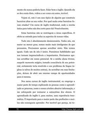 mente ela nunca poderia fazer. Falar bem o inglês. Quando ela
se deu conta disto, voltou a ser como era antes, terrível.
Vejam só, este é um caso típico de alguém que construiu
barreiras altas ao seu redor. Por qual razão estas barreiras fo-
ram criadas? Um curso de inglês tradicional, onde a receita
única para todos não deu certo para ela? Possivelmente.
Estas barreiras não se restringem a áreas específicas. O
efeito se estende para todos os aspectos de nossas vidas.
Tudo isto é absolutamente desnecessário. Todos nós, em
maior ou menor grau, somos muito mais inteligentes do que
pensamos. Precisamos apenas acreditar nisto. Não somos
iguais. Cada um de nós é único. Possuímos habilidades que
nos tornam imprescindíveis e importantes. Precisamos ape-
nas acreditar em nosso potencial. Se a minha aluna tivesse,
naquele momento mágico, tomado consciência de seu poten-
cial, certamente teria resolvido o seu problema da língua in-
glesa (e talvez de muitos outros). Ao acreditar em suas limita-
ções, deixou de abrir um enorme campo de oportunidades
para si mesma.
Nos meus cursos de inglês instrumental, eu emprego a
maior parte do tempo explicando às pessoas como o aprendi-
zado se processa, como o nosso cérebro absorve informação, e
me esforçando por restaurar a autoestima dos alunos. O
aprendizado do inglês é, para muitos, uma experiência trau-
mática. É importante para a maior parte das profissões e mui-
tos não conseguem aprender. Por incrível que pareça, no to-
72 http://www.idph.com.br
 
