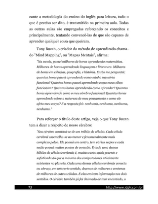 cante a metodologia do ensino do inglês para leitura, tudo o
que é preciso ser dito, é transmitido na primeira aula. Todas
as outras aulas são empregadas reforçando os conceitos e
principalmente, tentando convencê-las de que são capazes de
aprender qualquer coisa que queiram.
Tony Buzan, o criador do método de aprendizado chama-
do "Mind Mapping", ou "Mapas Mentais", afirma:
"Na escola, passei milhares de horas aprendendo matemática.
Milhares de horas aprendendo linguagem e literatura. Milhares
de horas em ciências, geografia, e história. Então me perguntei:
quantas horas passei aprendendo como minha memória
funciona? Quantas horas passei aprendendo como meus olhos
funcionam? Quantas horas aprendendo como aprender? Quantas
horas aprendendo como o meu cérebro funciona? Quantas horas
aprendendo sobre a natureza de meu pensamento e como ele
afeta meu corpo? E a resposta foi: nenhuma, nenhuma, nenhuma,
nenhuma."
Para reforçar o título deste artigo, veja o que Tony Buzan
tem a dizer a respeito de nosso cérebro:
"Seu cérebro constitui-se de um trilhão de células. Cada célula
cerebral assemelha-se ao menor e fenomenalmente mais
complexo polvo. Ele possui um centro, tem várias seções e cada
seção possui muitos pontos de conexão. E cada uma dessas
bilhões de células cerebrais é, muitas vezes, mais potente e
sofisticada do que a maioria dos computadores atualmente
existentes no planeta. Cada uma dessas células cerebrais conecta
ou abraça, em um certo sentido, dezenas de milhares a centenas
de milhares de outras células. E elas emitem informação nos dois
sentidos. O cérebro também já foi chamado de tear encantado, o
73 http://www.idph.com.br
 