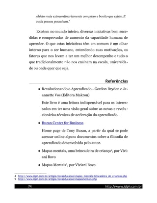objeto mais extraordinariamente complexo e bonito que existe. E
cada pessoa possui um."
Existem no mundo inteiro, diversas iniciativas bem suce-
didas e comprovadas de aumento da capacidade humana de
aprender. O que estas iniciativas têm em comum é um olhar
interno para o ser humano, entendendo suas motivações, os
fatores que nos levam a ter um melhor desempenho e tudo o
que tradicionalmente não nos ensinam na escola, universida-
de ou onde quer que seja.
Referências
 Revolucionando o Aprendizado - Gordon Dryden e Je-
annette Vos (Editora Makron)
Este livro é uma leitura indispensável para os interes-
sados em ter uma visão geral sobre as novas e revolu-
cionárias técnicas de aceleração do aprendizado.
 Buzan Center for Business
Home page de Tony Buzan, a partir da qual se pode
acessar online alguns documentos sobre a filosofia de
aprendizado desenvolvida pelo autor.
 Mapas mentais, uma brincadeira de criança4
, por Vivi-
ani Bovo
 Mapas Mentais5
, por Viviani Bovo
4 http://www.idph.com.br/artigos/novaeducacao/mapas_mentais-brincadeira_de_criancas.php
5 http://www.idph.com.br/artigos/novaeducacao/mapasmentais.php
74 http://www.idph.com.br
 