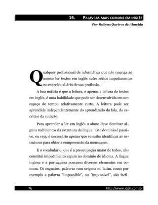 16.16. PPALAVRASALAVRAS MAISMAIS COMUNSCOMUNS EMEM INGLÊSINGLÊS
Por Rubens Queiroz de Almeida
ualquer profissional de informática que não consiga ao
menos ler textos em inglês sofre sérios impedimentos
no exercício diário de sua profissão.
Q
A boa notícia é que a leitura, e apenas a leitura de textos
em inglês, é uma habilidade que pode ser desenvolvida em um
espaço de tempo relativamente curto. A leitura pode ser
aprendida independentemente do aprendizado da fala, da es-
crita e da audição.
Para aprender a ler em inglês o aluno deve dominar al-
guns rudimentos da estrutura da língua. Este domínio é passi-
vo, ou seja, é necessário apenas que se saiba identificar as es-
truturas para obter a compreensão da mensagem.
E o vocabulário, que é a preocupação maior de todos, não
constitui impedimento algum no domínio do idioma. A língua
inglesa e a portuguesa possuem diversos elementos em co-
mum. Os cognatos, palavras com origens no latim, como por
exemplo a palavra "impossible", ou "impossível", são facil-
76 http://www.idph.com.br
 