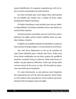 mente identificáveis. Os cognatos respondem por 20% de to-
dos os termos encontrados em textos técnicos.
Eu estou enviando para vocês alguns fatos interessantes
de um trabalho que realizei com a coleção de livros online
mantida pelo Projeto Gutenberg.
O Projeto Gutenberg é uma iniciativa que tem por objeti-
vo disponibilizar em formato eletrônico livros cujo direito au-
toral já tenha expirado.
Até hoje já foram convertidos cerca de 1100 livros, princi-
palmente em inglês, porém existem também obras em espa-
nhol, italiano e francês.
O objetivo do trabalho realizado foi identificar as palavras
mais comuns da língua inglesa e seu percentual de ocorrência.
Dos 1067 livros disponíveis no dia 29 de setembro de
1997, foram utilizados para o cálculo 1032 livros. Todos estes
livros foram combinados em um único arquivo de 440MB de
tamanho, contendo 6.615.271 palavras. Deste total foram ex-
traídas 103.590 palavras diferentes, sendo que 78.332 delas
ocorrem menos de dez vezes, ou seja, 75% das palavras apare-
cem com muito pouca frequência.
E o mais interessante, as 250 palavras mais frequentes
são responsáveis por 57% do total das palavras. Desta forma,
se você conhece estas 250 palavras você já conhece aproxima-
damente 60% de qualquer texto em inglês.
77 http://www.idph.com.br
 
