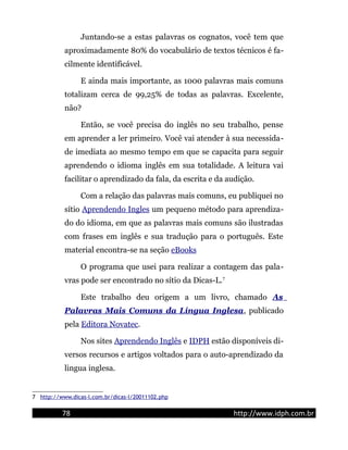 Juntando-se a estas palavras os cognatos, você tem que
aproximadamente 80% do vocabulário de textos técnicos é fa-
cilmente identificável.
E ainda mais importante, as 1000 palavras mais comuns
totalizam cerca de 99,25% de todas as palavras. Excelente,
não?
Então, se você precisa do inglês no seu trabalho, pense
em aprender a ler primeiro. Você vai atender à sua necessida-
de imediata ao mesmo tempo em que se capacita para seguir
aprendendo o idioma inglês em sua totalidade. A leitura vai
facilitar o aprendizado da fala, da escrita e da audição.
Com a relação das palavras mais comuns, eu publiquei no
sítio Aprendendo Ingles um pequeno método para aprendiza-
do do idioma, em que as palavras mais comuns são ilustradas
com frases em inglês e sua tradução para o português. Este
material encontra-se na seção eBooks
O programa que usei para realizar a contagem das pala-
vras pode ser encontrado no sítio da Dicas-L.7
Este trabalho deu origem a um livro, chamado As
Palavras Mais Comuns da Língua Inglesa, publicado
pela Editora Novatec.
Nos sites Aprendendo Inglês e IDPH estão disponíveis di-
versos recursos e artigos voltados para o auto-aprendizado da
lingua inglesa.
7 http://www.dicas-l.com.br/dicas-l/20011102.php
78 http://www.idph.com.br
 