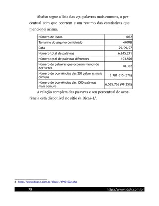 Abaixo segue a lista das 250 palavras mais comuns, o per-
centual com que ocorrem e um resumo das estatísticas que
mencionei acima.
Número de livros 1032
Tamanho do arquivo combinado 440MB
Data 29/09/97
Número total de palavras 6.615.271
Número total de palavras diferentes 103.590
Número de palavras que ocorrem menos de
dez vezes
78.332
Número de ocorrências das 250 palavras mais
comuns
3.781.615 (57%)
Número de ocorrências das 1000 palavras
mais comuns
6.565.736 (99.25%)
A relação completa das palavras e seu percentual de ocor-
rência está disponível no sítio da Dicas-L8
.
8 http://www.dicas-l.com.br/dicas-l/19971002.php
79 http://www.idph.com.br
 