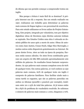do idioma que nos permite começar a compreender textos em
inglês.
Mas porque a leitura é mais fácil de se dominar? A pró-
pria Internet nos dá a resposta. Em um estudo realizado em
1997, realizamos um trabalho para determinar as palavras
mais comuns da língua inglesa e seu percentual de ocorrência.
Para este estudo utilizamos os livros online do Projeto Gutem-
berg. Este projeto, integrado por voluntários, tem por objetivo
digitalizar obras de literatura cujos direitos autorais tenham
se expirado. Nos Estados Unidos uma obra é colocada no do-
mínio público 60 anos após a morte do autor. Obras de auto-
res como Jane Austen, Conan Doyle, Edgar Rice Burroughs, e
muitos outros estão disponíveis gratuitamente na Internet. De
posse destes livros, 1600 ao todo na época da pesquisa, fize-
mos então nossos cálculos. Os 1600 livros combinados gera-
ram um arquivo de 680 MB contendo aproximadamente sete
milhões de palavras. Os resultados foram bastante surpreen-
dentes. As 250 palavras mais comuns compõem cerca de 60%
de qualquer texto. Em outras palavras, se você conhece as 250
palavras mais comuns, 60% de qualquer texto em inglês é
composto de palavras familiares. Para facilitar ainda mais a
nossa tarefa os cognatos, que são as palavras parecidas em
ambos os idiomas (possible e possível, por exemplo), totali-
zam entre 20 e 25% do total das palavras. Aí já temos então
80 a 85% do problema de vocabulário resolvido. Se subirmos
o número de palavras mais comuns a 1.000, chegamos a 70%.
8 http://www.idph.com.br
 