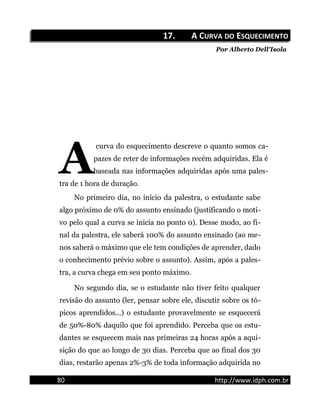 17.17. A CA CURVAURVA DODO EESQUECIMENTOSQUECIMENTO
Por Alberto Dell'Isola
curva do esquecimento descreve o quanto somos ca-
pazes de reter de informações recém adquiridas. Ela é
baseada nas informações adquiridas após uma pales-
tra de 1 hora de duração.
A
No primeiro dia, no início da palestra, o estudante sabe
algo próximo de 0% do assunto ensinado (justificando o moti-
vo pelo qual a curva se inicia no ponto 0). Desse modo, ao fi-
nal da palestra, ele saberá 100% do assunto ensinado (ao me-
nos saberá o máximo que ele tem condições de aprender, dado
o conhecimento prévio sobre o assunto). Assim, após a pales-
tra, a curva chega em seu ponto máximo.
No segundo dia, se o estudante não tiver feito qualquer
revisão do assunto (ler, pensar sobre ele, discutir sobre os tó-
picos aprendidos...) o estudante provavelmente se esquecerá
de 50%-80% daquilo que foi aprendido. Perceba que os estu-
dantes se esquecem mais nas primeiras 24 horas após a aqui-
sição do que ao longo de 30 dias. Perceba que ao final dos 30
dias, restarão apenas 2%-3% de toda informação adquirida no
80 http://www.idph.com.br
 