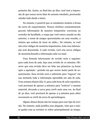 primeiro dia. Assim, ao final dos 30 dias, você terá a impres-
são de que nunca ouviu falar do assunto estudado, precisando
estudar tudo desde o inicio.
No entanto, é possível que os estudantes mudem a forma
da curva do esquecimento. Nossos cérebros constantemente
gravam informações de maneira temporária: conversas no
corredor da faculdade, a roupa que você estava usando no dia
anterior, o nome de amigos apresentados em uma reunião, a
música que acabou de tocar no rádio... No entanto, se você
não criar códigos de memória importantes, toda essa informa-
ção será descartada. A cada revisão, você cria novos códigos
de memória,fixando a informação cada vez mais.
Uma fórmula interessante de revisão seria a seguinte:
para cada hora de aula, faça uma revisão de 10 minutos. Ob-
serve que essa revisão deve ser feita nas primeiras 24 horas
após a aquisição - período em que ocorre maior parte do es-
quecimento. Essa revisão será o suficiente para "segurar" em
sua memória toda a informação aprendida em sala de aula.
Uma semana depois (dia 7), para cada hora de aula expositiva,
você precisará de apenas 5 minutos para "reativar" o mesmo
material, elevando a curva para 100% mais uma vez. Ao final
de 30 dias, você precisará de apenas 2-4 minutos para obter
novamente os 100% da curva de aprendizagem.
Alguns alunos dizem não ter tempo para esse tipo de revi-
são. No entanto, nada justifica essa alegação, visto que o mai-
or ganho com as revisões se refere principalmente ao tempo.
81 http://www.idph.com.br
 