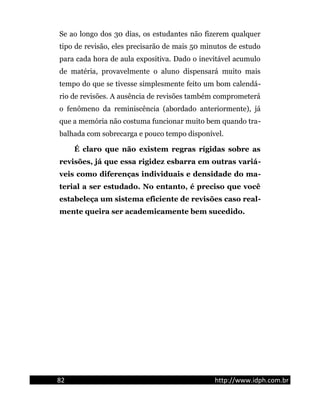 Se ao longo dos 30 dias, os estudantes não fizerem qualquer
tipo de revisão, eles precisarão de mais 50 minutos de estudo
para cada hora de aula expositiva. Dado o inevitável acumulo
de matéria, provavelmente o aluno dispensará muito mais
tempo do que se tivesse simplesmente feito um bom calendá-
rio de revisões. A ausência de revisões também comprometerá
o fenômeno da reminiscência (abordado anteriormente), já
que a memória não costuma funcionar muito bem quando tra-
balhada com sobrecarga e pouco tempo disponível.
É claro que não existem regras rígidas sobre as
revisões, já que essa rigidez esbarra em outras variá-
veis como diferenças individuais e densidade do ma-
terial a ser estudado. No entanto, é preciso que você
estabeleça um sistema eficiente de revisões caso real-
mente queira ser academicamente bem sucedido.
82 http://www.idph.com.br
 