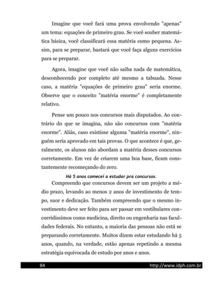 Imagine que você fará uma prova envolvendo "apenas"
um tema: equações de primeiro grau. Se você souber matemá-
tica básica, você classificará essa matéria como pequena. As-
sim, para se preparar, bastará que você faça alguns exercícios
para se preparar.
Agora, imagine que você não saiba nada de matemática,
desconhecendo por completo até mesmo a tabuada. Nesse
caso, a matéria "equações de primeiro grau" seria enorme.
Observe que o conceito "matéria enorme" é completamente
relativo.
Pense um pouco nos concursos mais disputados. Ao con-
trário do que se imagina, não são concursos com "matéria
enorme". Aliás, caso existisse alguma "matéria enorme", nin-
guém seria aprovado em tais provas. O que acontece é que, ge-
ralmente, os alunos não abordam a matéria desses concursos
corretamente. Em vez de criarem uma boa base, ficam cons-
tantemente recomeçando do zero.
Há 5 anos comecei a estudar pra concursos.
Compreendo que concursos devem ser um projeto a mé-
dio prazo, levando ao menos 2 anos de investimento de tem-
po, suor e dedicação. Também compreendo que o mesmo in-
vestimento deve ser feito para ser passar em vestibulares con-
corridíssimos como medicina, direito ou engenharia nas facul-
dades federais. No entanto, a maioria das pessoas não está se
preparando corretamente. Muitos dizem estar estudando há 5
anos, quando, na verdade, estão apenas repetindo a mesma
estratégia equivocada de estudo por anos e anos.
84 http://www.idph.com.br
 