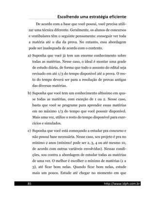 Escolhendo uma estratégia eficiente
De acordo com a base que você possui, você precisa utili-
zar uma técnica diferente. Geralmente, os alunos de concursos
e vestibulares têm o seguinte pensamento: conseguir ver toda
a matéria até o dia da prova. No entanto, essa abordagem
pode ser inadequada de acordo com o contexto.
a) Suponha que você já tem um enorme conhecimento sobre
todas as matérias. Nesse caso, o ideal é montar uma grade
de estudo diária, de forma que todo o assunto do edital seja
revisado em até 1/3 do tempo disponível até a prova. O res-
to do tempo deverá ser para a resolução de provas antigas
das diversas matérias.
b) Suponha que você tem um conhecimento altíssimo em qua-
se todas as matérias, com exceção de 1 ou 2. Nesse caso,
basta que você se programe para aprender essas matérias
em no máximo 1/3 do tempo que você possuir disponível.
Mais uma vez, utilize o resto do tempo disponível para exer-
cícios e simulados.
c) Suponha que você está começando a estudar pra concurso e
não possui base necessária. Nesse caso, seu projeto é pra no
mínimo 2 anos (mínimo! pode ser 2, 3, 4 ou até mesmo 10,
de acordo com outras variáveis envolvidas). Nessas condi-
ções, sou contra a abordagem de estudar todas as matérias
de uma vez. O melhor é escolher o mínimo de matérias (1 a
3), até ficar bom nelas. Quando ficar bom nelas, estude
mais um pouco. Estude até chegar no momento em que
85 http://www.idph.com.br
 
