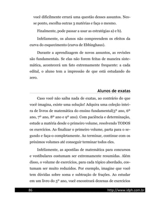 você dificilmente errará uma questão desses assuntos. Nes-
se ponto, escolha outras 3 matérias e faça o mesmo.
Finalmente, pode passar a usar as estratégias a) e b).
Infelizmente, os alunos não compreendem os efeitos da
curva do esquecimento (curva de Ebbinghaus).
Durante a aprendizagem de novos assuntos, as revisões
são fundamentais. Se elas não forem feitas de maneira siste-
mática, acontecerá um fato extremamente frequente: a cada
edital, o aluno tem a impressão de que está estudando do
zero.
Alunos de exatas
Caso você não saiba nada de exatas, ao contrário do que
você imagina, existe uma solução! Adquira uma coleção intei-
ra de livros de matemática do ensino fundamental(5º ano, 6º
ano, 7º ano, 8º ano e 9º ano). Com paciência e determinação,
estude a matéria desde o primeiro volume, resolvendo TODOS
os exercícios. Ao finalizar o primeiro volume, parta para o se-
gundo e faça-o completamente. Ao terminar, continue com os
próximos volumes até conseguir terminar todos eles.
Infelizmente, as apostilas de matemática para concursos
e vestibulares costumam ser extremamente resumidas. Além
disso, o volume de exercícios, para cada tópico abordado, cos-
tumam ser muito reduzidos. Por exemplo, imagine que você
tem dúvidas sobre soma e subtração de frações. Ao estudar
em um livro do 5º ano, você encontrará dezenas de exercícios
86 http://www.idph.com.br
 