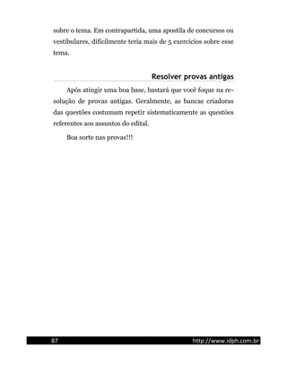 sobre o tema. Em contrapartida, uma apostila de concursos ou
vestibulares, dificilmente teria mais de 5 exercícios sobre esse
tema.
Resolver provas antigas
Após atingir uma boa base, bastará que você foque na re-
solução de provas antigas. Geralmente, as bancas criadoras
das questões costumam repetir sistematicamente as questòes
referentes aos assuntos do edital.
Boa sorte nas provas!!!
87 http://www.idph.com.br
 
