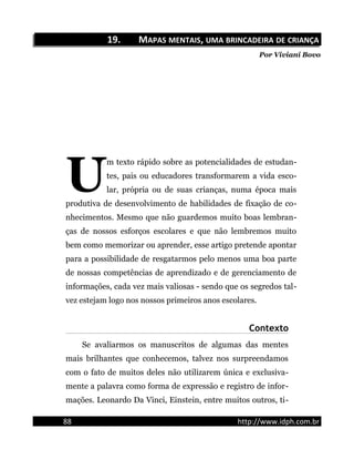 19.19. MMAPASAPAS MENTAISMENTAIS,, UMAUMA BRINCADEIRABRINCADEIRA DEDE CRIANÇACRIANÇA
Por Viviani Bovo
m texto rápido sobre as potencialidades de estudan-
tes, pais ou educadores transformarem a vida esco-
lar, própria ou de suas crianças, numa época mais
produtiva de desenvolvimento de habilidades de fixação de co-
nhecimentos. Mesmo que não guardemos muito boas lembran-
ças de nossos esforços escolares e que não lembremos muito
bem como memorizar ou aprender, esse artigo pretende apontar
para a possibilidade de resgatarmos pelo menos uma boa parte
de nossas competências de aprendizado e de gerenciamento de
informações, cada vez mais valiosas - sendo que os segredos tal-
vez estejam logo nos nossos primeiros anos escolares.
U
Contexto
Se avaliarmos os manuscritos de algumas das mentes
mais brilhantes que conhecemos, talvez nos surpreendamos
com o fato de muitos deles não utilizarem única e exclusiva-
mente a palavra como forma de expressão e registro de infor-
mações. Leonardo Da Vinci, Einstein, entre muitos outros, ti-
88 http://www.idph.com.br
 