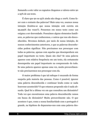 Somando a este valor os cognatos chegamos a valores entre 90
a 95% de um texto.
É claro que 90 ou 95% ainda não chega a 100%. Como fa-
zer com o restante das palavras? Mais uma vez, usamos nossa
intuição (lembra-se que nossa intuição está correta em
99,999% das vezes?). Pensemos em nosso texto como um
enigma a ser desvendado. Possuímos alguns elementos famili-
ares, as palavras que conhecemos, e outros que nos são desco-
nhecidos. Devemos deduzir, por meio de nossa intuição, de
nossos conhecimentos anteriores, o que as palavras desconhe-
cidas podem significar. Não precisamos nos preocupar com
todas as palavras, apenas com aquelas que desempenhem um
papel importante no texto. Quais são elas? Se uma palavra
aparece com relativa frequência em um texto, ela certamente
desempenha um papel importante na compreensão do todo.
Se uma palavra aparece apenas uma vez, muito provavelmen-
te não precisaremos nos preocupar com ela.
O maior problema é que tal enfoque é encarado de forma
suspeita pela maioria das pessoas. Como é possível, ignorar
uma palavra desconhecida e continuar lendo como se nada
houvesse acontecido? O que estamos propondo não é nada ab-
surdo. Qual foi a última vez em que consultou um dicionário?
Toda vez que encontramos uma palavra desconhecida vamos
em busca do dicionário? Muito provavelmente não. O que
acontece é que, como a nossa familiaridade com o português é
grande, na hipótese de depararmo-nos com uma palavra des-
9 http://www.idph.com.br
 