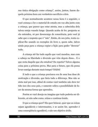 sua única obrigação como criança", assim, juntos, fazem da-
quela próxima hora um verdadeiro sacrifício a dois.
O que normalmente acontece nessa hora é o seguinte, o
você começa a ler o material de estudo em voz alta junto com
a criança, que parece que estar atenta, mas a cabecinha dela
talvez esteja voando longe. Quando acaba de ler, pergunta se
ela entendeu, só por desencargo de consciência, pois você já
sabe que a resposta que é "não". Então, do seu jeito, tenta ex-
plicar-lhe usando os exemplos do livro e, quem sabe, talvez
ainda peça para a criança copiar a lição para poder "decorar"
tudo.
A criança até faz tudo aquilo que você mandou, mas com
a cabeça na liberdade e diversão que vêm depois disso... E o
que resta daquilo que ela estudou? Ou repetiu? Talvez alguma
coisa para a próxima prova. Mas para o futuro, que ela possa
levar consigo durante mais tempo? NADA!
E tudo o que a criança precisava era de uma boa dose de
motivação e diversão, que faria toda a diferença. Mas não se
sinta mal por isso, afinal de contas você também não deve ter
tido isso dos seus pais, e somente sobra a possibilidade de fa-
zer da mesma forma que aprendeu.
Porém se você deseja ou imagina que tudo poderia ser di-
ferente, só não sabe como, relaxe e continue lendo.
O que a criança quer? Ela quer brincar, quer que as coisas
sejam agradáveis e interessantes, e se assim for, aprender é
uma conseqüência agradável, e não um objetivo árido.
90 http://www.idph.com.br
 